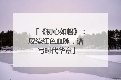 《初心如磐》：赓续红色血脉，谱写时代华章