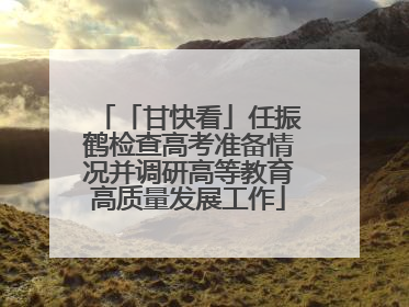 「甘快看」任振鹤检查高考准备情况并调研高等教育高质量发展工作