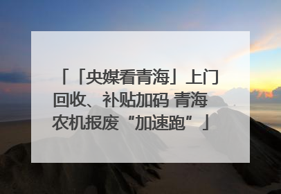 「央媒看青海」上门回收、补贴加码 青海农机报废“加速跑”