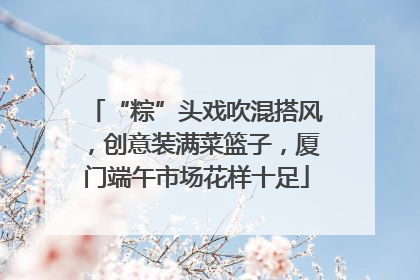 “粽”头戏吹混搭风，创意装满菜篮子，厦门端午市场花样十足
