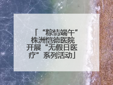 “粽情端午” 株洲恺德医院开展“无假日医疗”系列活动