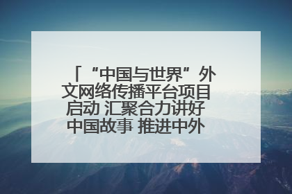 “中国与世界”外文网络传播平台项目启动 汇聚合力讲好中国故事 推进中外文明交流互鉴