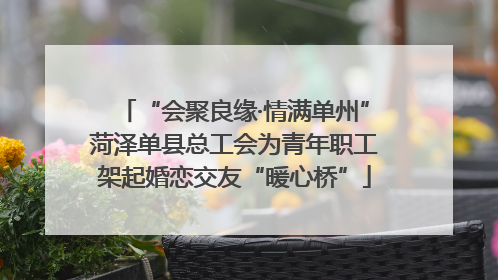 “会聚良缘·情满单州”菏泽单县总工会为青年职工架起婚恋交友“暖心桥”