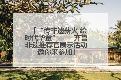 “传非遗薪火 绘时代华章”——齐鲁非遗推荐官展示活动邀你来参加