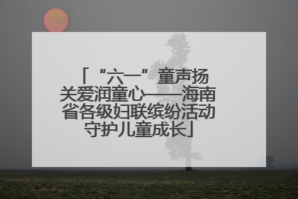 “六一”童声扬 关爱润童心——海南省各级妇联缤纷活动守护儿童成长