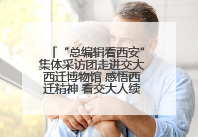 “总编辑看西安”集体采访团走进交大西迁博物馆 感悟西迁精神 看交大人续写爱国奋斗新篇章