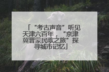 “考古声音”听见天津六百年，“京津冀晋蒙民歌之旅”探寻城市记忆