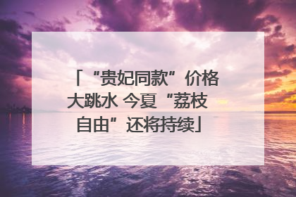 “贵妃同款”价格大跳水 今夏“荔枝自由”还将持续