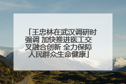 王忠林在武汉调研时强调 加快推进医工交叉融合创新 全力保障人民群众生命健康