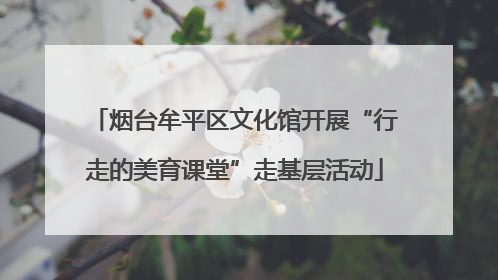 烟台牟平区文化馆开展“行走的美育课堂”走基层活动