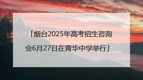 烟台2025年高考招生咨询会6月27日在青华中学举行