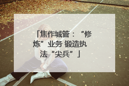 焦作城管：“修炼”业务 锻造执法“尖兵”