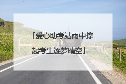 爱心助考站雨中撑起考生逐梦晴空