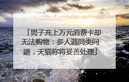 男子充上万元消费卡却无法购物：多人遇同类问题，天猫称将妥善处理