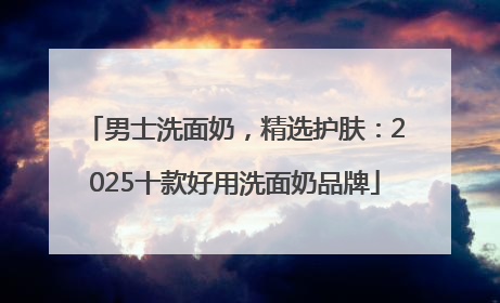 男士洗面奶，精选护肤：2025十款好用洗面奶品牌