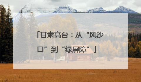 甘肃高台：从“风沙口”到“绿屏障”