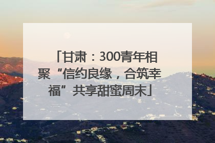 甘肃：300青年相聚“信约良缘，合筑幸福”共享甜蜜周末