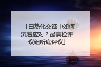 白热化交锋中如何沉着应对？最高检评议组听庭评议