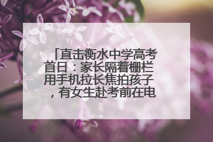 直击衡水中学高考首日：家长隔着栅栏用手机拉长焦拍孩子，有女生赴考前在电话亭与家人通话