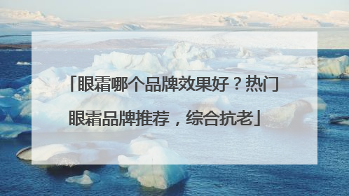 眼霜哪个品牌效果好？热门眼霜品牌推荐，综合抗老