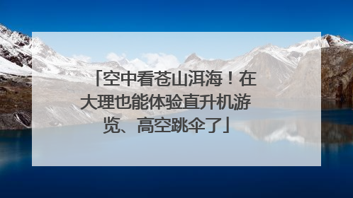 空中看苍山洱海！在大理也能体验直升机游览、高空跳伞了
