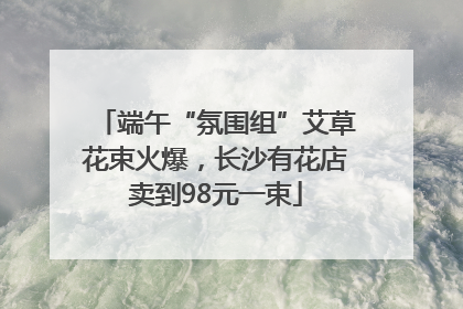 端午“氛围组”艾草花束火爆，长沙有花店卖到98元一束