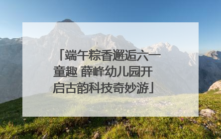 端午粽香邂逅六一童趣 薛峰幼儿园开启古韵科技奇妙游