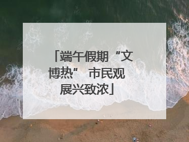 端午假期“文博热” 市民观展兴致浓