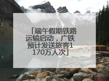 端午假期铁路运输启动，广铁预计发送旅客1170万人次