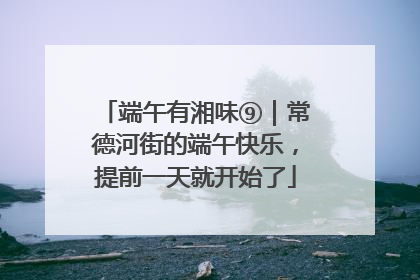 端午有湘味⑨｜常德河街的端午快乐，提前一天就开始了