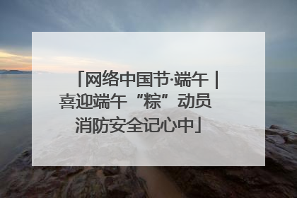 网络中国节·端午｜喜迎端午“粽”动员 消防安全记心中