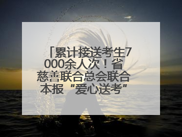 累计接送考生7000余人次！省慈善联合总会联合本报“爱心送考”完美收官