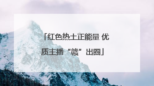红色热土正能量 优质主播“赣”出圈