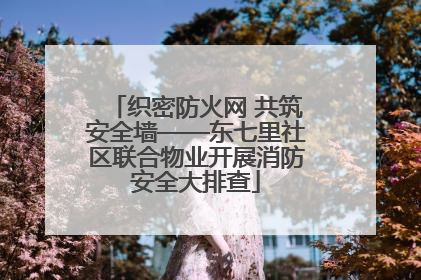 织密防火网 共筑安全墙——东七里社区联合物业开展消防安全大排查