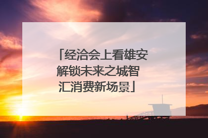 经洽会上看雄安 解锁未来之城智汇消费新场景