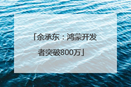 余承东：鸿蒙开发者突破800万