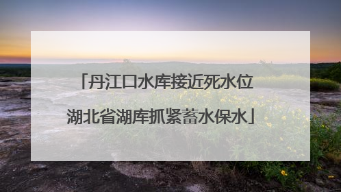 丹江口水库接近死水位 湖北省湖库抓紧蓄水保水
