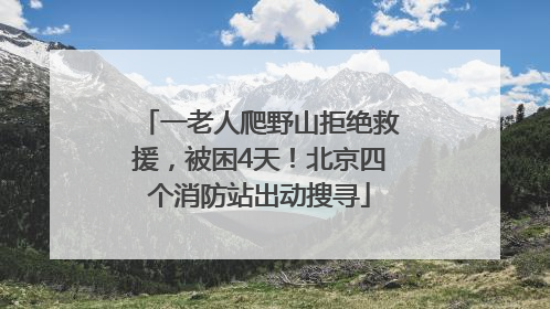 一老人爬野山拒绝救援，被困4天！北京四个消防站出动搜寻