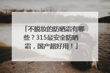 不脱妆的防晒霜有哪些？315最安全防晒霜，国产超好用！