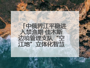 中俄界江平稳进入禁渔期 佳木斯边境管理支队“空江地”立体化智慧监管护航