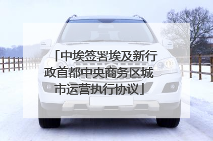 中埃签署埃及新行政首都中央商务区城市运营执行协议