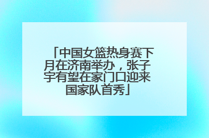 中国女篮热身赛下月在济南举办，张子宇有望在家门口迎来国家队首秀