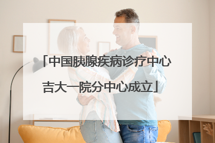 中国胰腺疾病诊疗中心吉大一院分中心成立