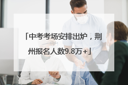 中考考场安排出炉，荆州报名人数9.8万+