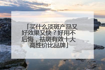 买什么淡斑产品又好效果又快？好用不后悔，祛斑有效十大高性价比品牌