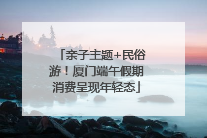 亲子主题+民俗游！厦门端午假期消费呈现年轻态