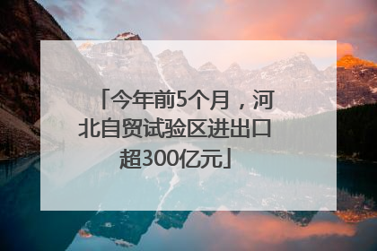 今年前5个月，河北自贸试验区进出口超300亿元