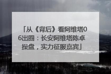 从《背后》看阿维塔06出圈：长安阿维塔陈卓操盘，实力征服嘉宾