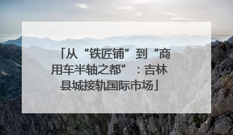 从“铁匠铺”到“商用车半轴之都”：吉林县城接轨国际市场