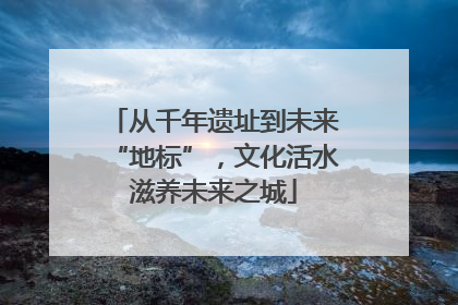 从千年遗址到未来“地标”，文化活水滋养未来之城